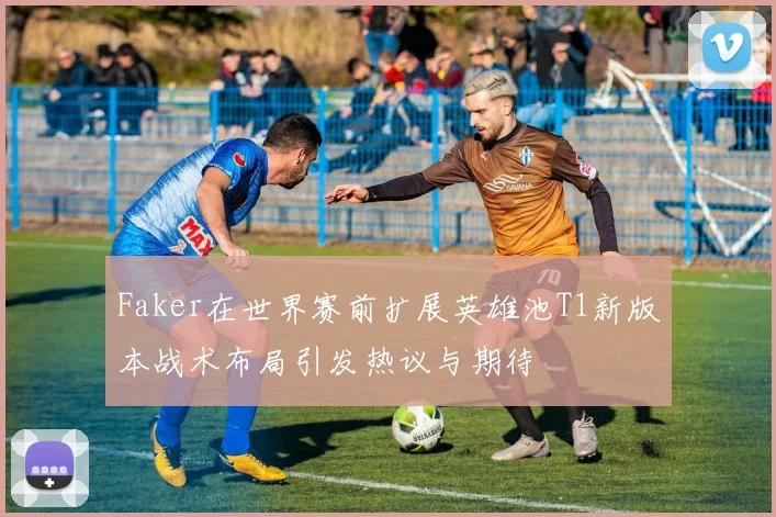 Faker在世界赛前扩展英雄池T1新版本战术布局引发热议与期待