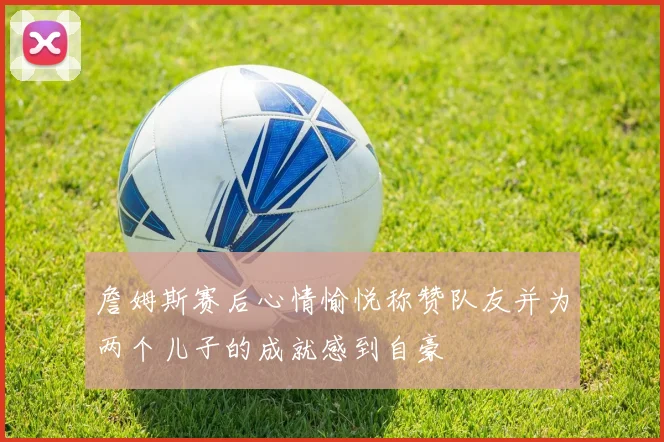 詹姆斯赛后心情愉悦称赞队友并为两个儿子的成就感到自豪