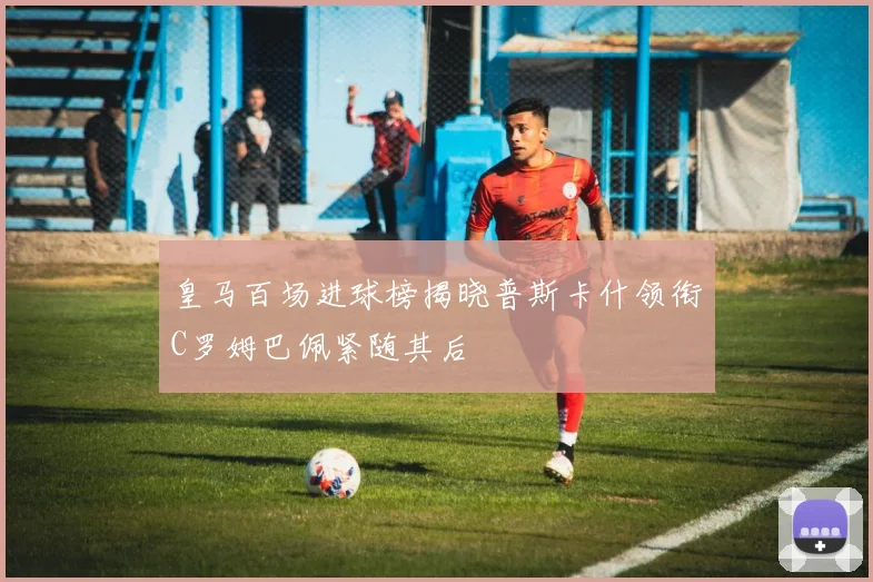 皇马百场进球榜揭晓普斯卡什领衔C罗姆巴佩紧随其后