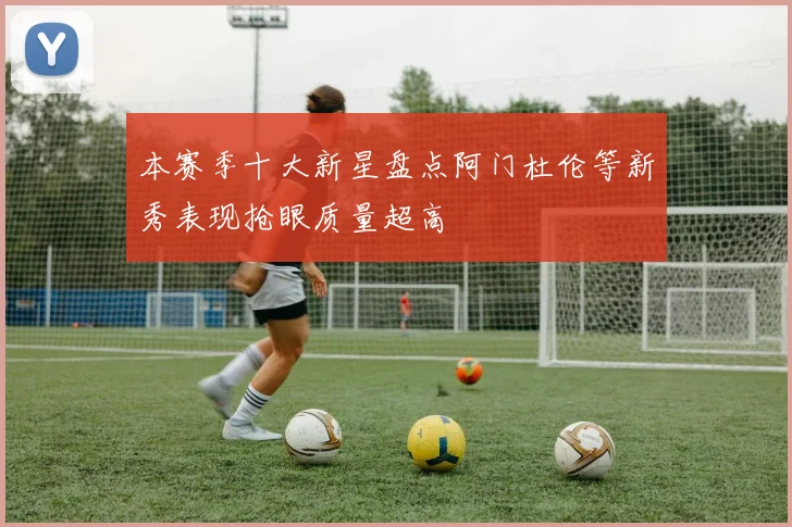 本赛季十大新星盘点阿门杜伦等新秀表现抢眼质量超高