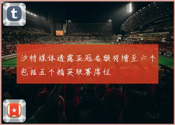沙特媒体透露亚冠名额将增至六个包括五个精英联赛席位