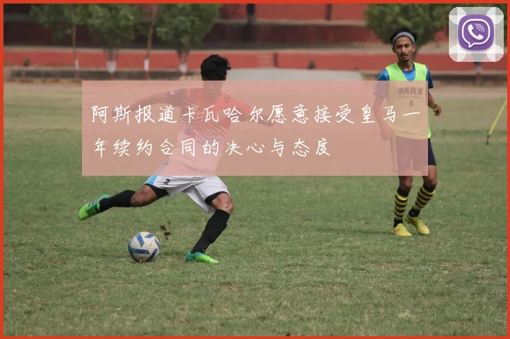 阿斯报道卡瓦哈尔愿意接受皇马一年续约合同的决心与态度