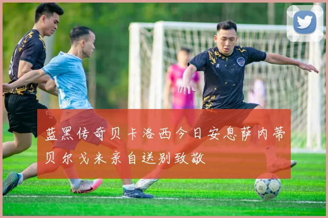 蓝黑传奇贝卡洛西今日安息萨内蒂贝尔戈米亲自送别致敬