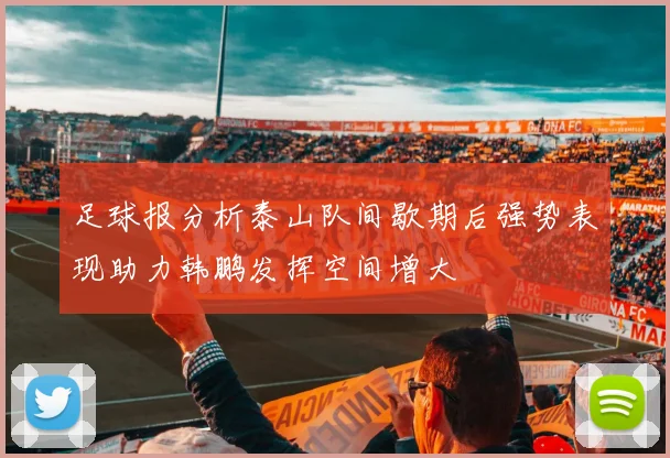 足球报分析泰山队间歇期后强势表现助力韩鹏发挥空间增大