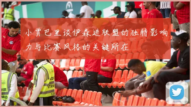 小贾巴里谈伊森进联盟的独特影响力与比赛风格的关键所在