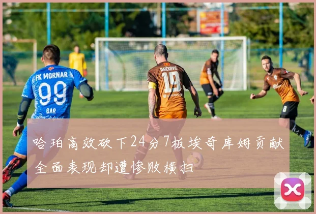 哈珀高效砍下24分7板埃奇库姆贡献全面表现却遭惨败横扫