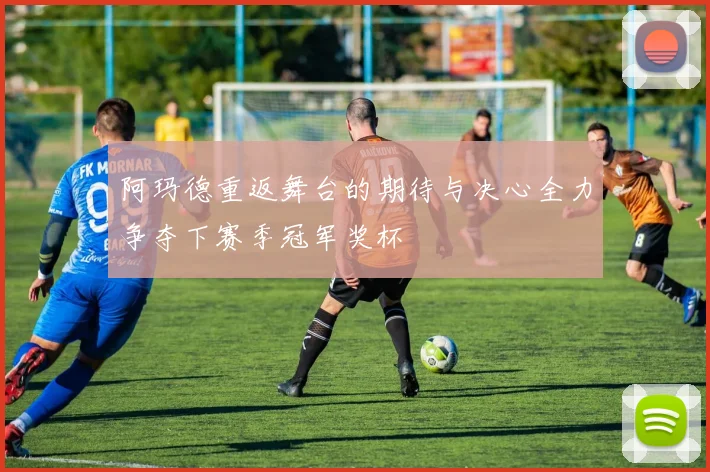 阿玛德重返舞台的期待与决心全力争夺下赛季冠军奖杯