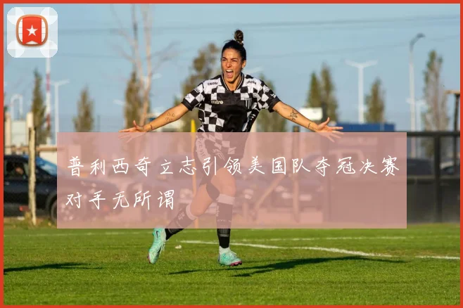 普利西奇立志引领美国队夺冠决赛对手无所谓