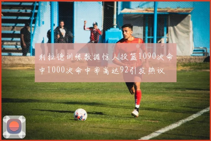 利拉德训练数据惊人投篮1090次命中1000次命中率高达92引发热议