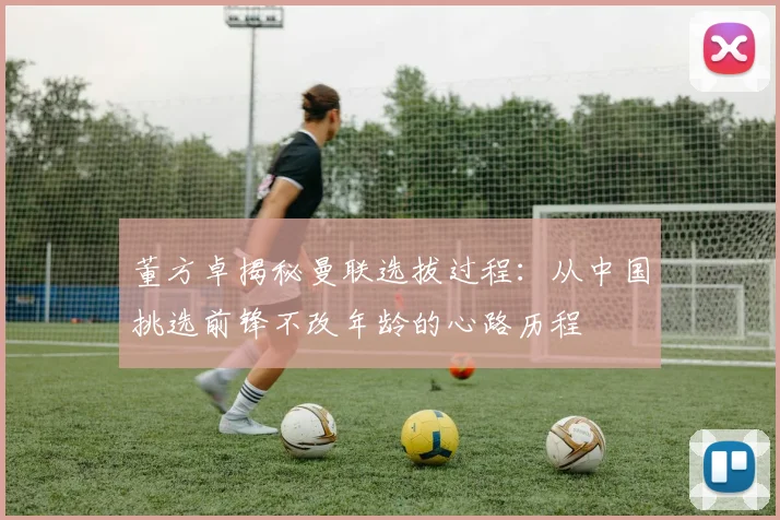 董方卓揭秘曼联选拔过程：从中国挑选前锋不改年龄的心路历程