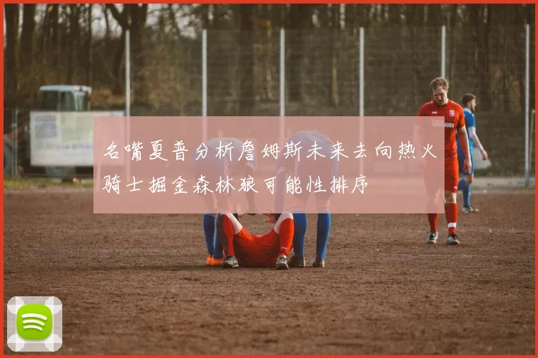 名嘴夏普分析詹姆斯未来去向热火骑士掘金森林狼可能性排序