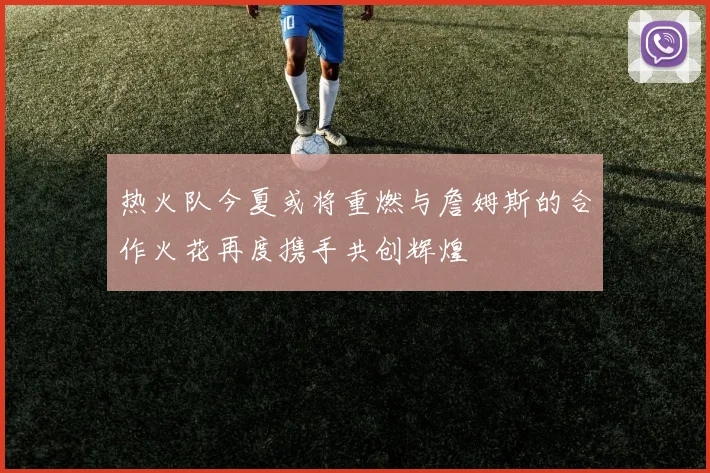 热火队今夏或将重燃与詹姆斯的合作火花再度携手共创辉煌