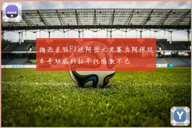 梅西亲临F1迈阿密大奖赛为阿根廷车手助威科拉平托感激不已