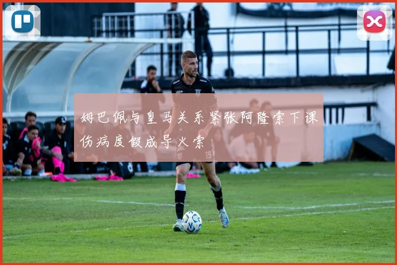 姆巴佩与皇马关系紧张阿隆索下课伤病度假成导火索