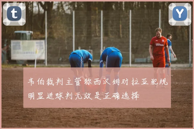 韦伯裁判主管称西汉姆对拉亚犯规明显进球判无效是正确选择