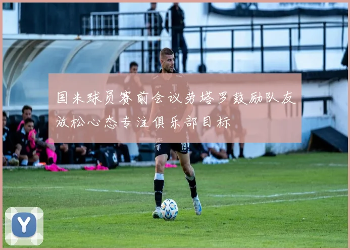 国米球员赛前会议劳塔罗鼓励队友放松心态专注俱乐部目标