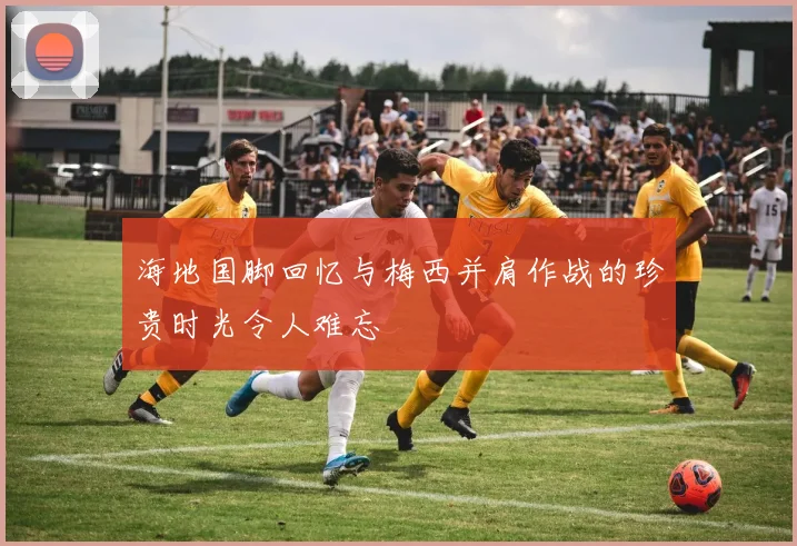海地国脚回忆与梅西并肩作战的珍贵时光令人难忘