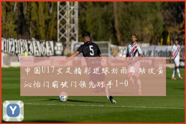 中国U17女足精彩进球刘雨希助攻黄沁怡门前破门领先对手1-0