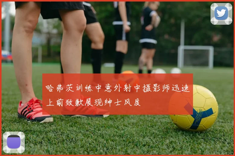 哈弗茨训练中意外射中摄影师迅速上前致歉展现绅士风度