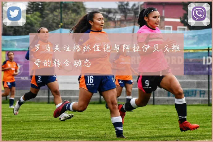 罗马关注格林伍德与阿拉伊贝戈维奇的转会动态